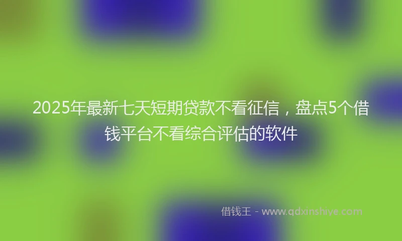 2025年最新七天短期贷款不看征信，盘点5个借钱平台不看综合评估的软件