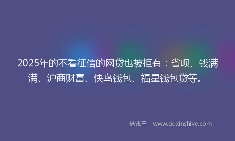 2025年的不看征信的网贷也被拒有：省呗、钱满满、沪商财富、快鸟钱包、福星钱包贷等。