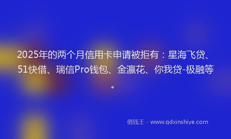 2025年的两个月信用卡申请被拒有：星海飞贷、51快借、瑞信Pro钱包、金瀛花、你我贷-极融等。