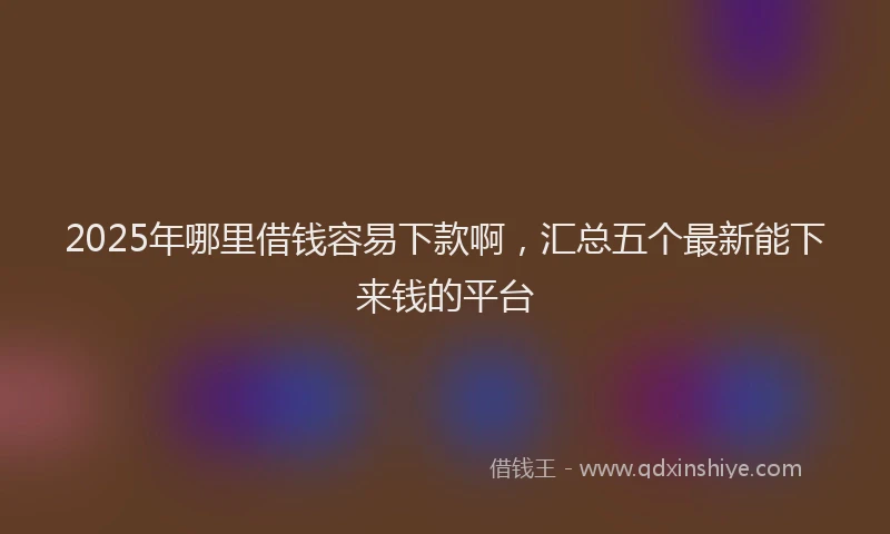 2025年哪里借钱容易下款啊，汇总五个最新能下来钱的平台