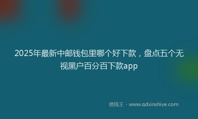 2025年最新中邮钱包里哪个好下款，盘点五个无视黑户百分百下款app