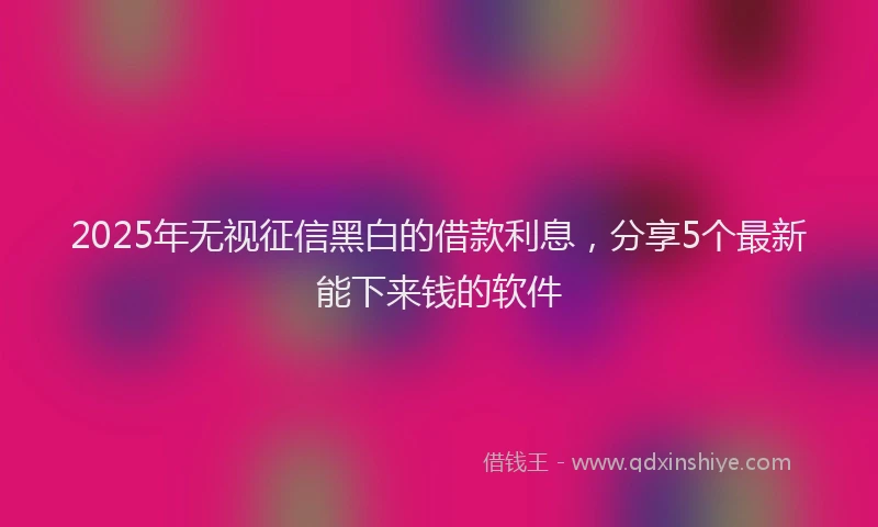 2025年无视征信黑白的借款利息，分享5个最新能下来钱的软件