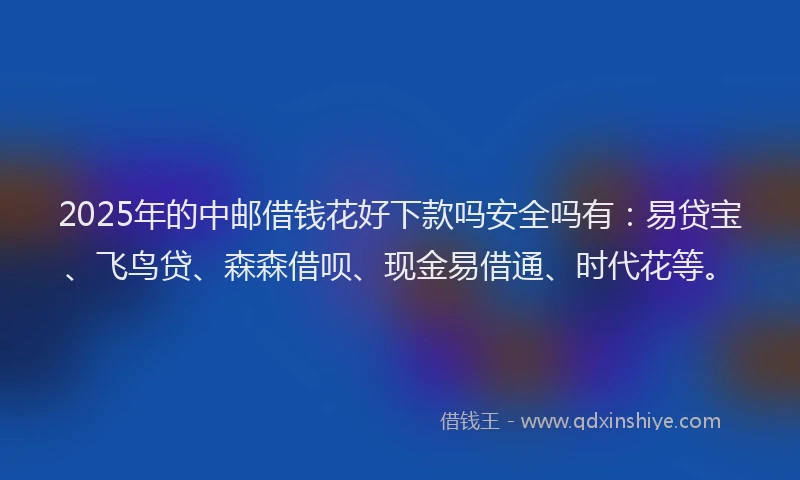 2025年的中邮借钱花好下款吗安全吗有：易贷宝、飞鸟贷、森森借呗、现金易借通、时代花等。