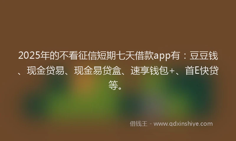 2025年的不看征信短期七天借款app有：豆豆钱、现金贷易、现金易贷盒、速享钱包+、首E快贷等。