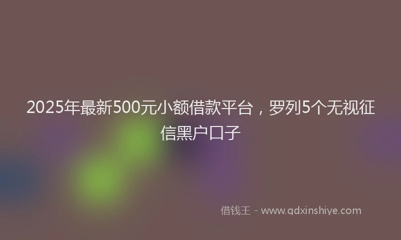 2025年最新500元小额借款平台，罗列5个无视征信黑户口子