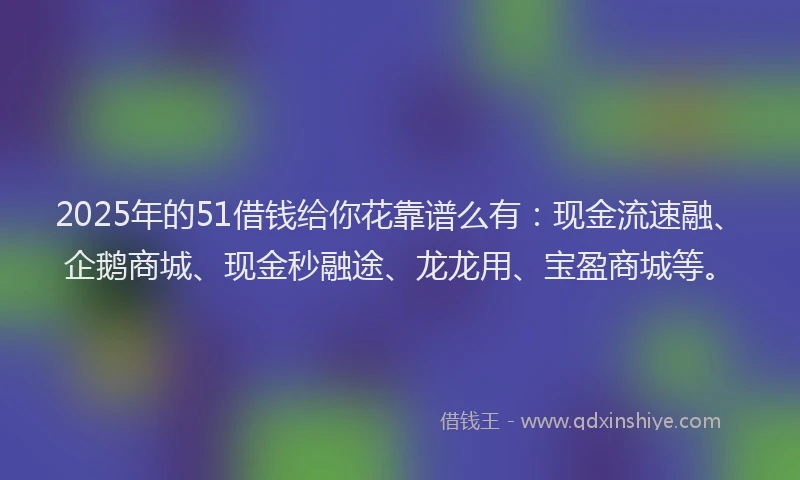 2025年的51借钱给你花靠谱么有：现金流速融、企鹅商城、现金秒融途、龙龙用、宝盈商城等。