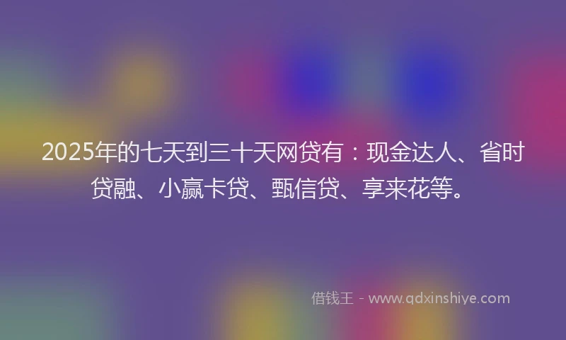 2025年的七天到三十天网贷有：现金达人、省时贷融、小赢卡贷、甄信贷、享来花等。