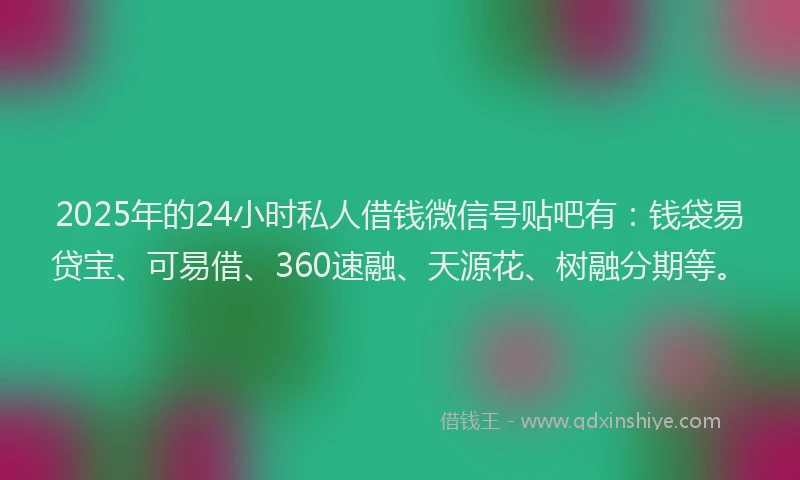 2025年的24小时私人借钱微信号贴吧有：钱袋易贷宝、可易借、360速融、天源花、树融分期等。