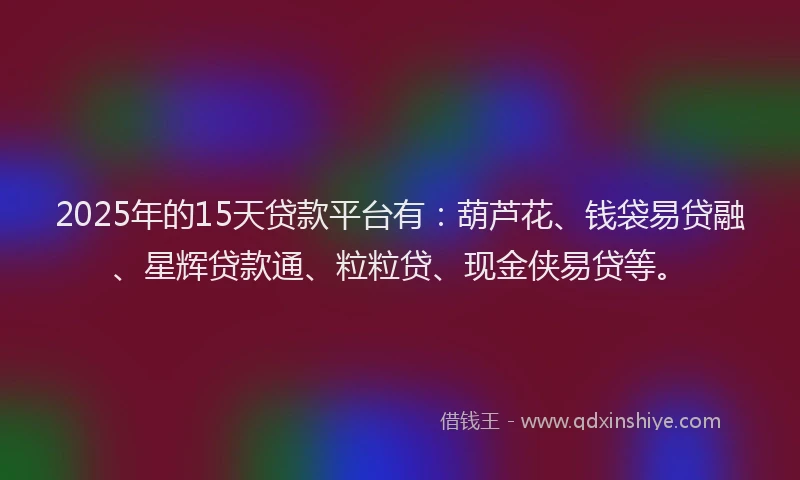 2025年的15天贷款平台有：葫芦花、钱袋易贷融、星辉贷款通、粒粒贷、现金侠易贷等。