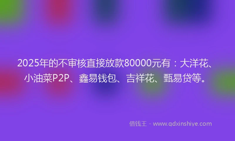 2025年的不审核直接放款80000元有：大洋花、小油菜P2P、鑫易钱包、吉祥花、甄易贷等。