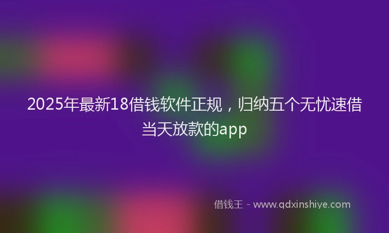 2025年最新18借钱软件正规，归纳五个无忧速借当天放款的app