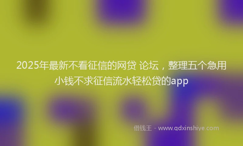 2025年最新不看征信的网贷 论坛，整理五个急用小钱不求征信流水轻松贷的app