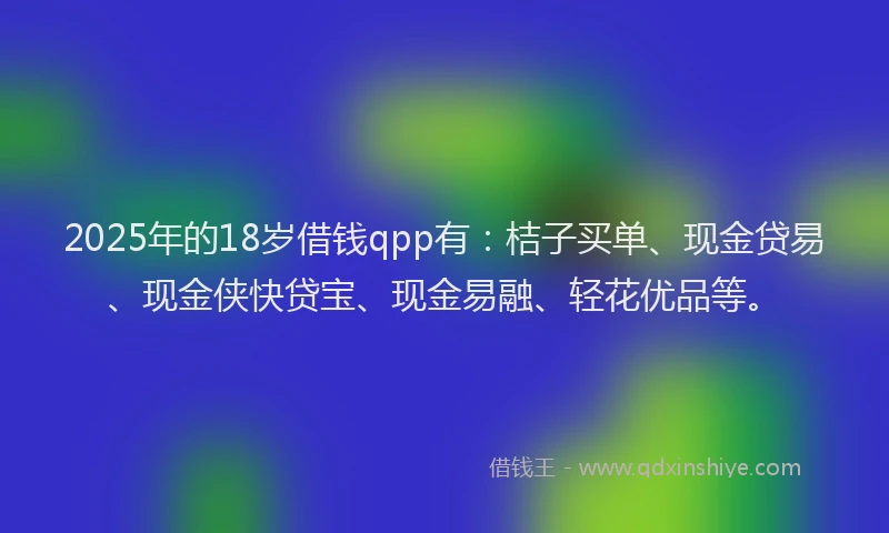 2025年的18岁借钱qpp有：桔子买单、现金贷易、现金侠快贷宝、现金易融、轻花优品等。