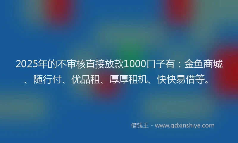 2025年的不审核直接放款1000口子有：金鱼商城、随行付、优品租、厚厚租机、快快易借等。