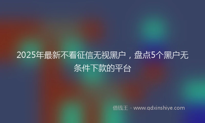 2025年最新不看征信无视黑户，盘点5个黑户无条件下款的平台