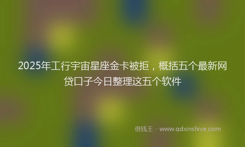 2025年工行宇宙星座金卡被拒，概括五个最新网贷口子今日整理这五个软件