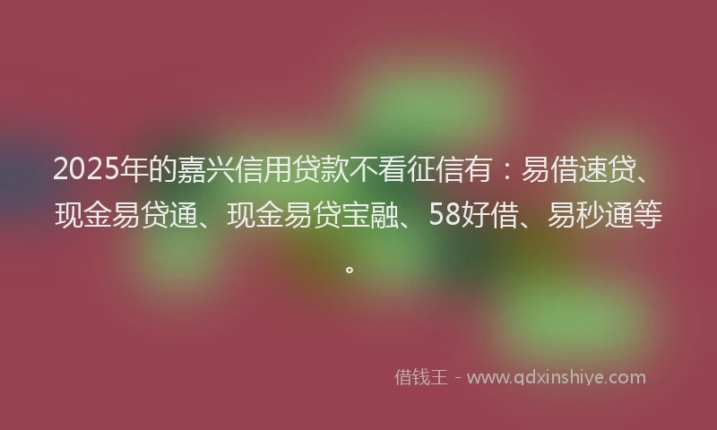 2025年的嘉兴信用贷款不看征信有：易借速贷、现金易贷通、现金易贷宝融、58好借、易秒通等。