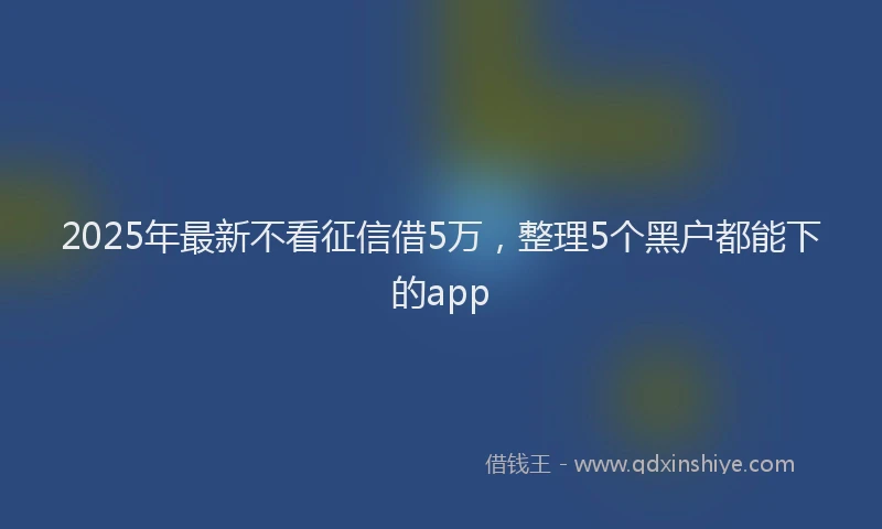 2025年最新不看征信借5万，整理5个黑户都能下的app