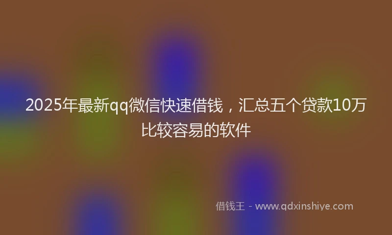 2025年最新qq微信快速借钱，汇总五个贷款10万比较容易的软件