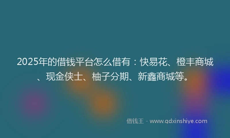2025年的借钱平台怎么借有：快易花、橙丰商城、现金侠士、柚子分期、新鑫商城等。