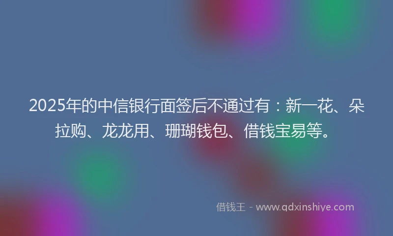 2025年的中信银行面签后不通过有：新一花、朵拉购、龙龙用、珊瑚钱包、借钱宝易等。