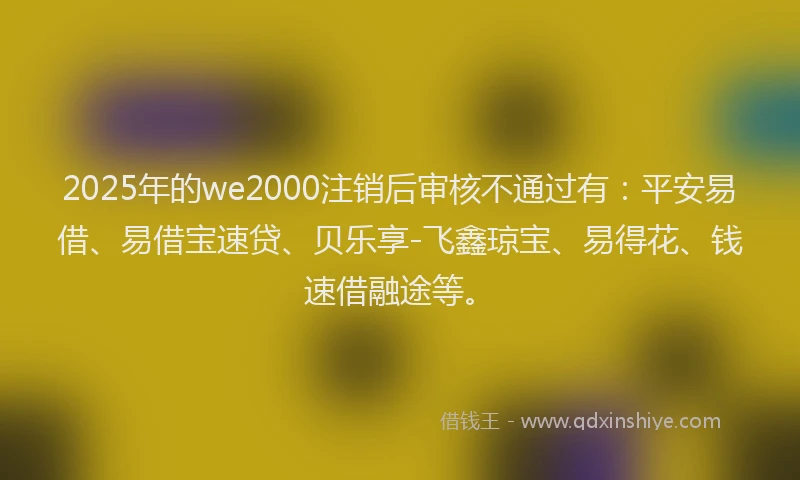 2025年的we2000注销后审核不通过有：平安易借、易借宝速贷、贝乐享-飞鑫琼宝、易得花、钱速借融途等。