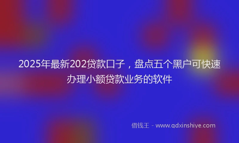 2025年最新202贷款口子，盘点五个黑户可快速办理小额贷款业务的软件