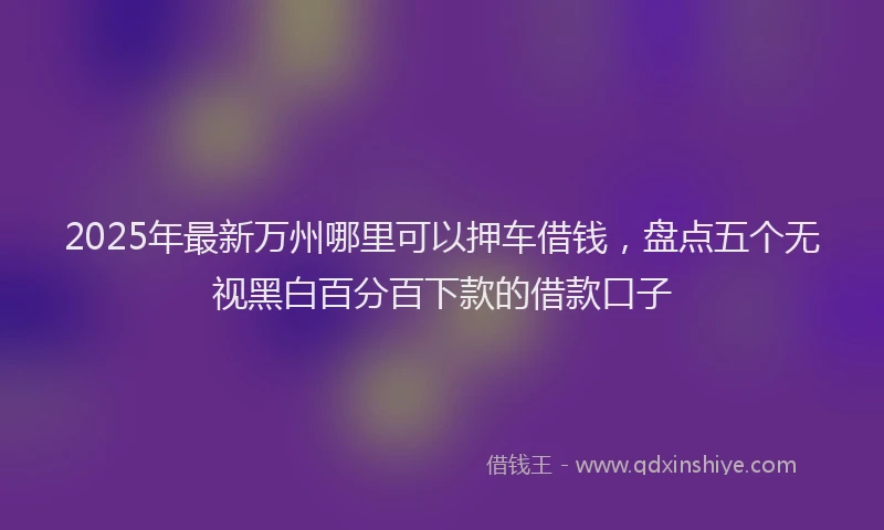 2025年最新万州哪里可以押车借钱，盘点五个无视黑白百分百下款的借款口子