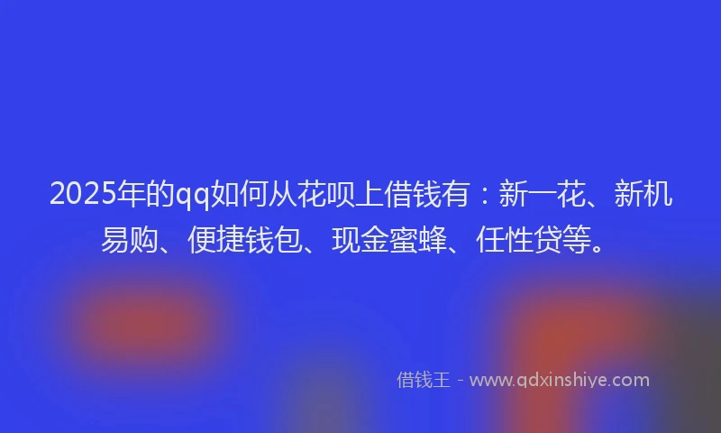 2025年的qq如何从花呗上借钱有：新一花、新机易购、便捷钱包、现金蜜蜂、任性贷等。