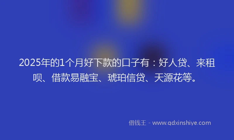 2025年的1个月好下款的口子有：好人贷、来租呗、借款易融宝、琥珀信贷、天源花等。