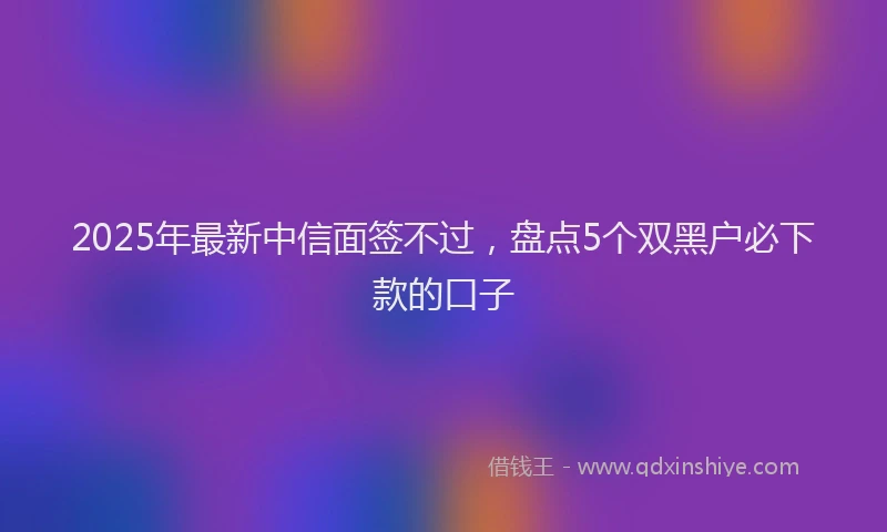 2025年最新中信面签不过，盘点5个双黑户必下款的口子
