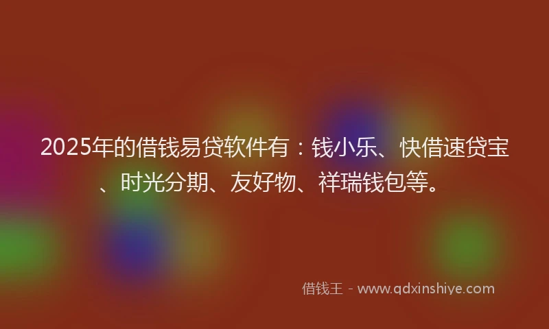2025年的借钱易贷软件有：钱小乐、快借速贷宝、时光分期、友好物、祥瑞钱包等。