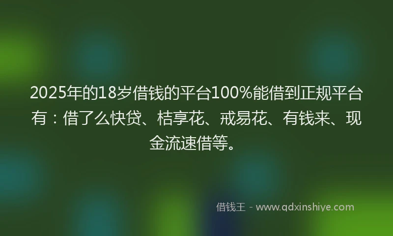 2025年的18岁借钱的平台100%能借到正规平台有：借了么快贷、桔享花、戒易花、有钱来、现金流速借等。
