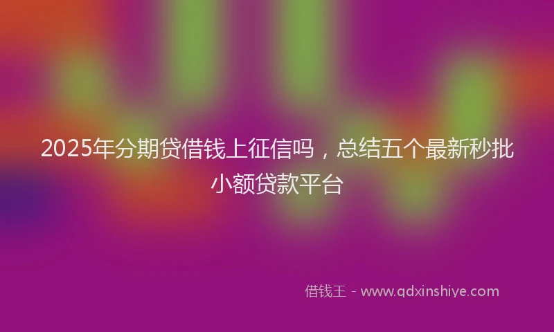 2025年分期贷借钱上征信吗，总结五个最新秒批小额贷款平台