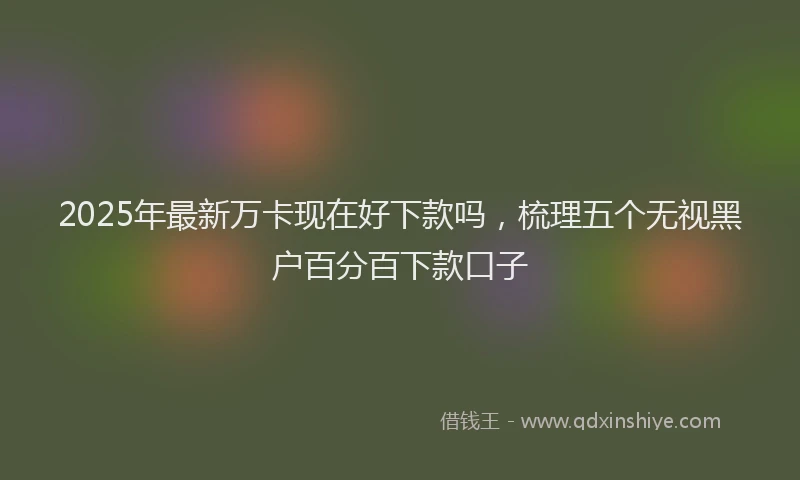 2025年最新万卡现在好下款吗，梳理五个无视黑户百分百下款口子