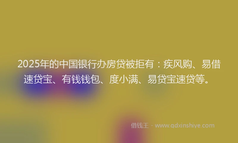 2025年的中国银行办房贷被拒有：疾风购、易借速贷宝、有钱钱包、度小满、易贷宝速贷等。