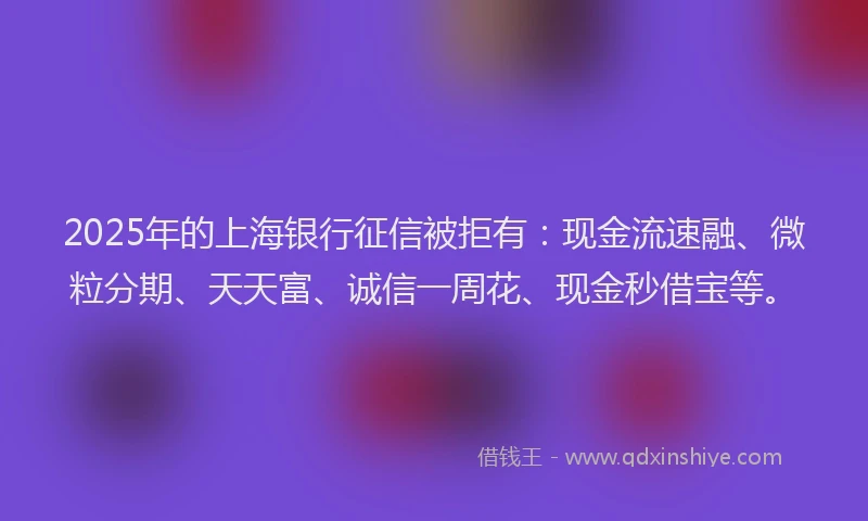 2025年的上海银行征信被拒有：现金流速融、微粒分期、天天富、诚信一周花、现金秒借宝等。