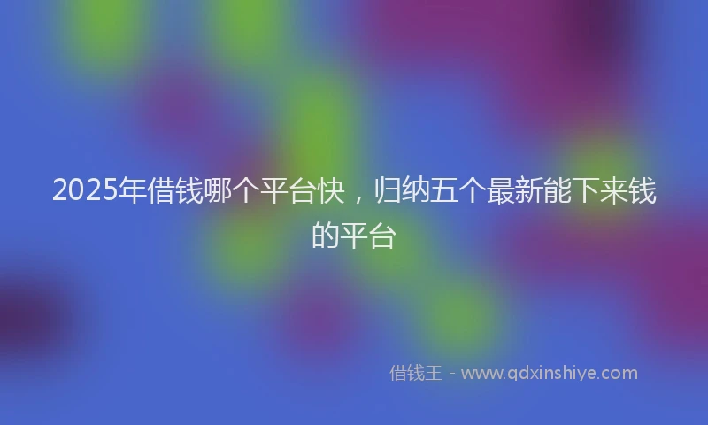 2025年借钱哪个平台快，归纳五个最新能下来钱的平台