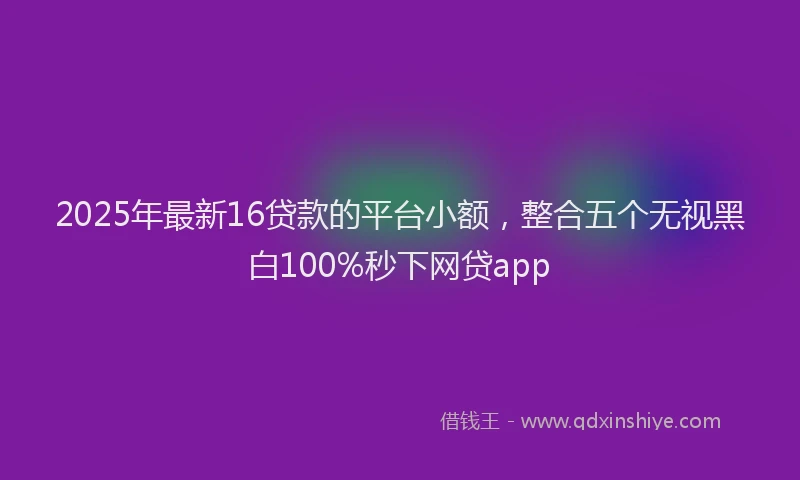 2025年最新16贷款的平台小额，整合五个无视黑白100%秒下网贷app