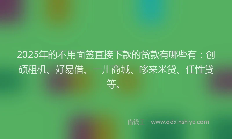 2025年的不用面签直接下款的贷款有哪些有：创硕租机、好易借、一川商城、哆来米贷、任性贷等。