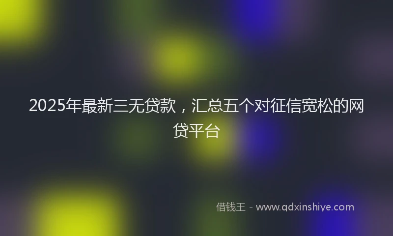 2025年最新三无贷款，汇总五个对征信宽松的网贷平台