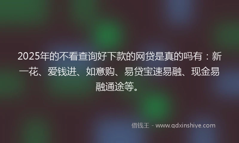 2025年的不看查询好下款的网贷是真的吗有：新一花、爱钱进、如意购、易贷宝速易融、现金易融通途等。