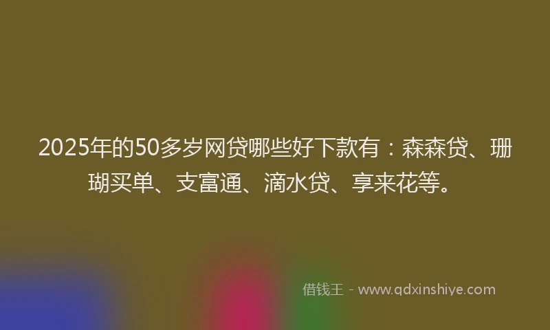 2025年的50多岁网贷哪些好下款有：森森贷、珊瑚买单、支富通、滴水贷、享来花等。
