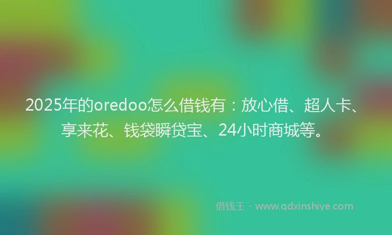 2025年的oredoo怎么借钱有：放心借、超人卡、享来花、钱袋瞬贷宝、24小时商城等。