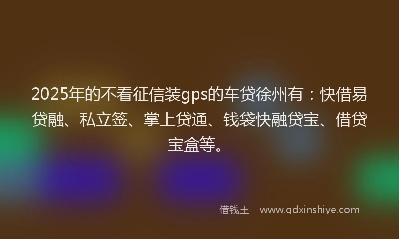 2025年的不看征信装gps的车贷徐州有：快借易贷融、私立签、掌上贷通、钱袋快融贷宝、借贷宝盒等。