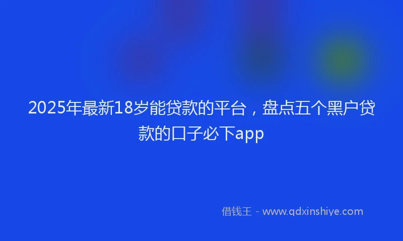 2025年最新18岁能贷款的平台，盘点五个黑户贷款的口子必下app