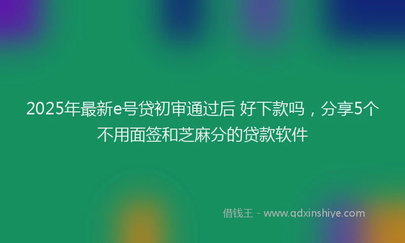 2025年最新e号贷初审通过后 好下款吗，分享5个不用面签和芝麻分的贷款软件