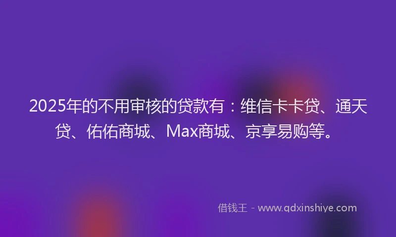 2025年的不用审核的贷款有：维信卡卡贷、通天贷、佑佑商城、Max商城、京享易购等。