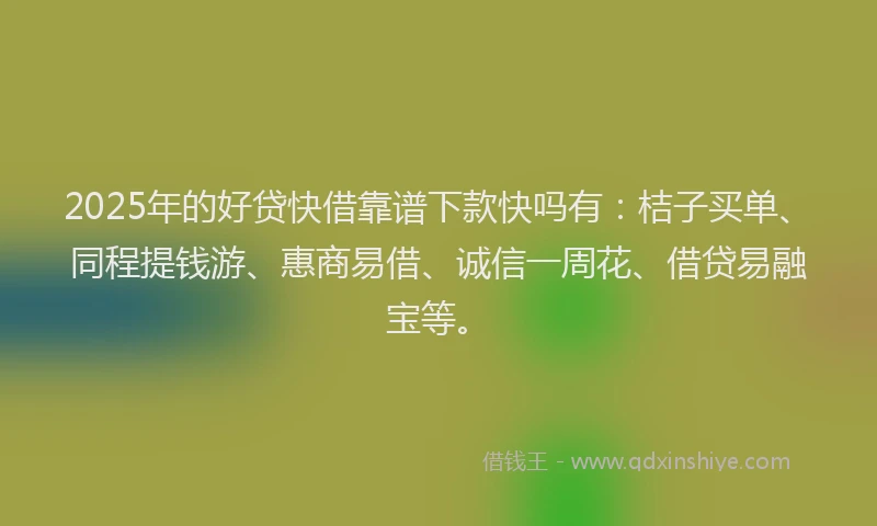 2025年的好贷快借靠谱下款快吗有：桔子买单、同程提钱游、惠商易借、诚信一周花、借贷易融宝等。