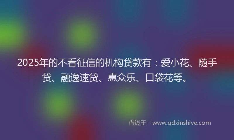 2025年的不看征信的机构贷款有：爱小花、随手贷、融逸速贷、惠众乐、口袋花等。